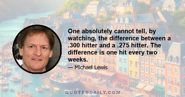 One absolutely cannot tell, by watching, the difference between a .300 hitter and a .275 hitter. The difference is one hit every two weeks.