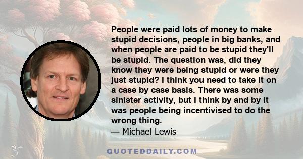 People were paid lots of money to make stupid decisions, people in big banks, and when people are paid to be stupid they'll be stupid. The question was, did they know they were being stupid or were they just stupid? I