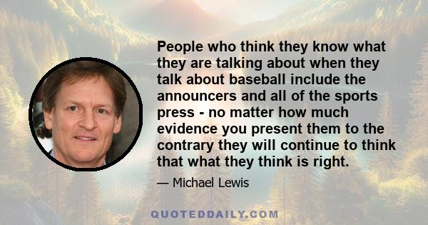 People who think they know what they are talking about when they talk about baseball include the announcers and all of the sports press - no matter how much evidence you present them to the contrary they will continue