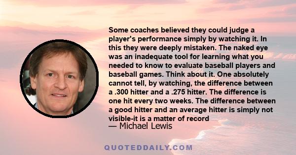 Some coaches believed they could judge a player's performance simply by watching it. In this they were deeply mistaken. The naked eye was an inadequate tool for learning what you needed to know to evaluate baseball