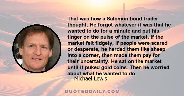 That was how a Salomon bond trader thought: He forgot whatever it was that he wanted to do for a minute and put his finger on the pulse of the market. If the market felt fidgety, if people were scared or desperate, he