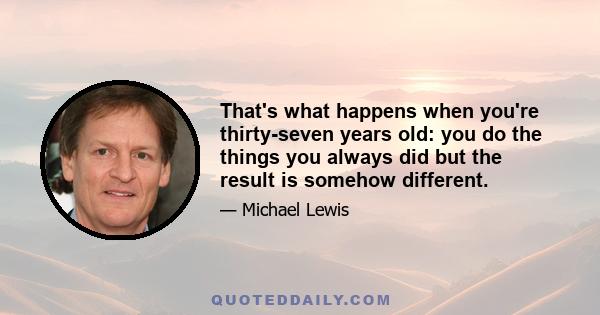 That's what happens when you're thirty-seven years old: you do the things you always did but the result is somehow different.