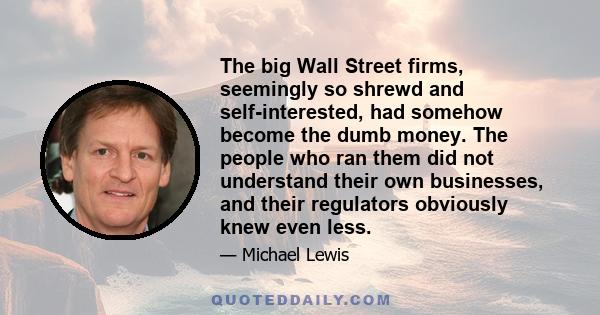 The big Wall Street firms, seemingly so shrewd and self-interested, had somehow become the dumb money. The people who ran them did not understand their own businesses, and their regulators obviously knew even less.