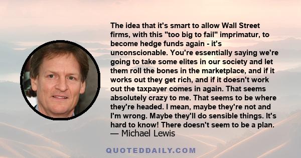 The idea that it's smart to allow Wall Street firms, with this too big to fail imprimatur, to become hedge funds again - it's unconscionable. You're essentially saying we're going to take some elites in our society and