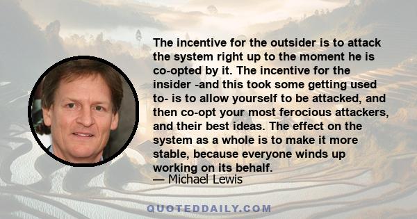 The incentive for the outsider is to attack the system right up to the moment he is co-opted by it. The incentive for the insider -and this took some getting used to- is to allow yourself to be attacked, and then co-opt 