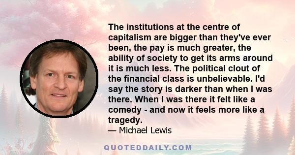 The institutions at the centre of capitalism are bigger than they've ever been, the pay is much greater, the ability of society to get its arms around it is much less. The political clout of the financial class is