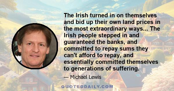 The Irish turned in on themselves and bid up their own land prices in the most extraordinary ways... The Irish people stepped in and guaranteed the banks, and committed to repay sums they can't afford to repay, and