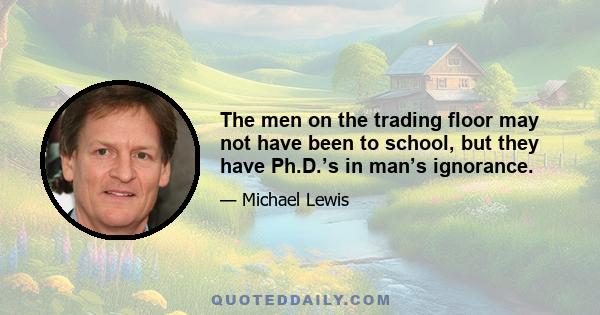 The men on the trading floor may not have been to school, but they have Ph.D.’s in man’s ignorance.