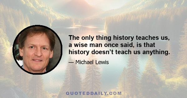 The only thing history teaches us, a wise man once said, is that history doesn’t teach us anything.