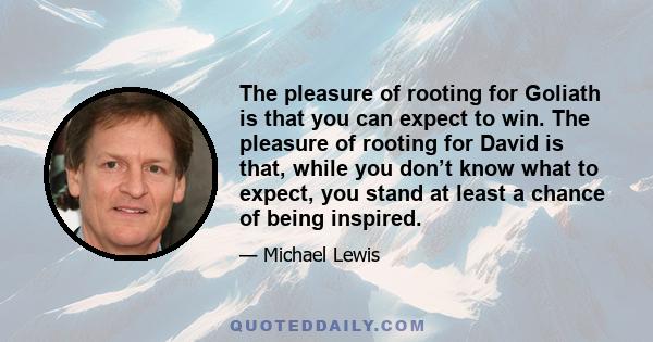 The pleasure of rooting for Goliath is that you can expect to win. The pleasure of rooting for David is that, while you don’t know what to expect, you stand at least a chance of being inspired.