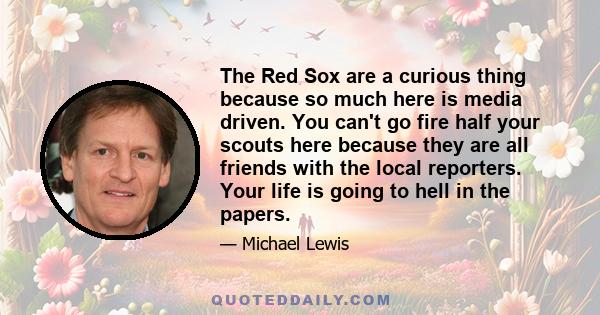 The Red Sox are a curious thing because so much here is media driven. You can't go fire half your scouts here because they are all friends with the local reporters. Your life is going to hell in the papers.