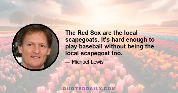 The Red Sox are the local scapegoats. It's hard enough to play baseball without being the local scapegoat too.