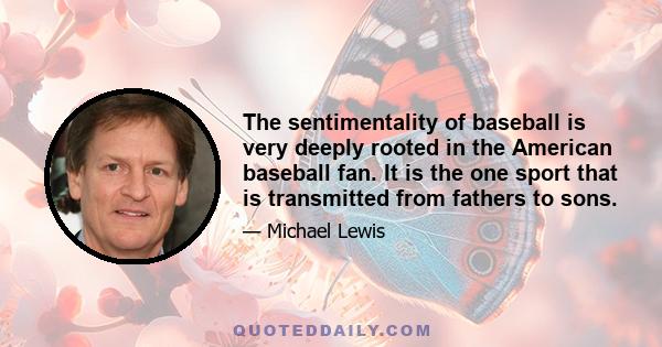 The sentimentality of baseball is very deeply rooted in the American baseball fan. It is the one sport that is transmitted from fathers to sons.