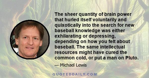 The sheer quantity of brain power that hurled itself voluntarily and quixotically into the search for new baseball knowledge was either exhilarating or depressing, depending on how you felt about baseball. The same