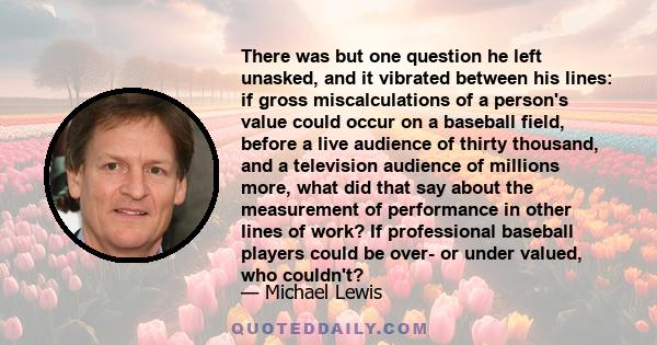 There was but one question he left unasked, and it vibrated between his lines: if gross miscalculations of a person's value could occur on a baseball field, before a live audience of thirty thousand, and a television