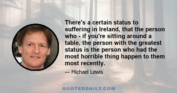 There's a certain status to suffering in Ireland, that the person who - if you're sitting around a table, the person with the greatest status is the person who had the most horrible thing happen to them most recently.