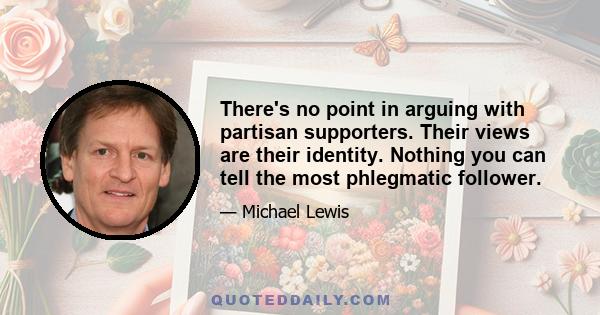 There's no point in arguing with partisan supporters. Their views are their identity. Nothing you can tell the most phlegmatic follower.