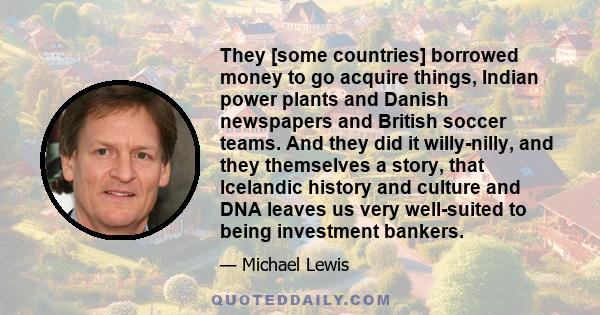 They [some countries] borrowed money to go acquire things, Indian power plants and Danish newspapers and British soccer teams. And they did it willy-nilly, and they themselves a story, that Icelandic history and culture 