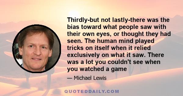 Thirdly-but not lastly-there was the bias toward what people saw with their own eyes, or thought they had seen. The human mind played tricks on itself when it relied exclusively on what it saw. There was a lot you