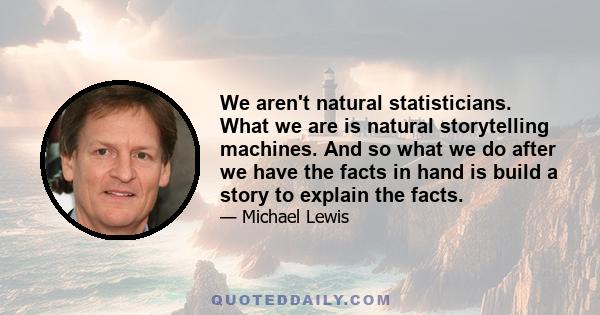 We aren't natural statisticians. What we are is natural storytelling machines. And so what we do after we have the facts in hand is build a story to explain the facts.