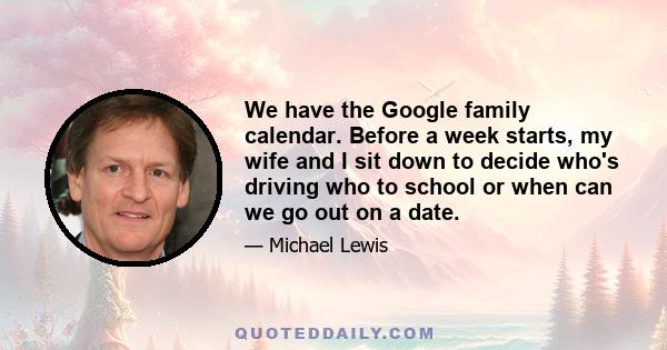 We have the Google family calendar. Before a week starts, my wife and I sit down to decide who's driving who to school or when can we go out on a date.