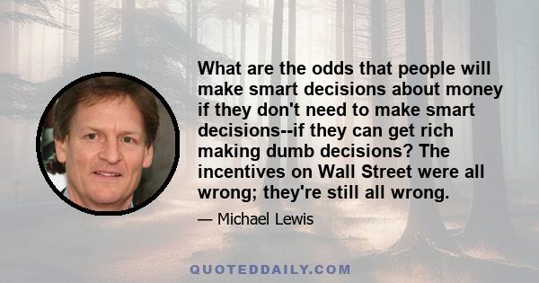 What are the odds that people will make smart decisions about money if they don't need to make smart decisions--if they can get rich making dumb decisions? The incentives on Wall Street were all wrong; they're still all 