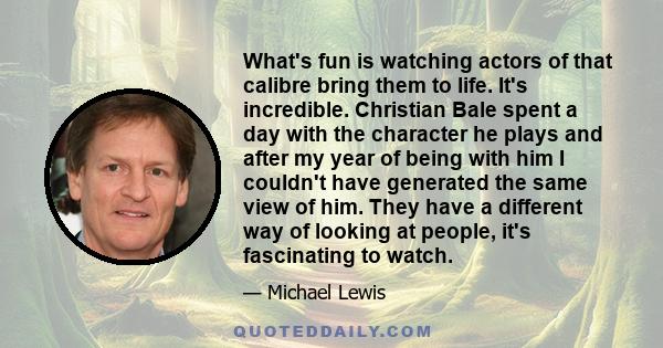 What's fun is watching actors of that calibre bring them to life. It's incredible. Christian Bale spent a day with the character he plays and after my year of being with him I couldn't have generated the same view of