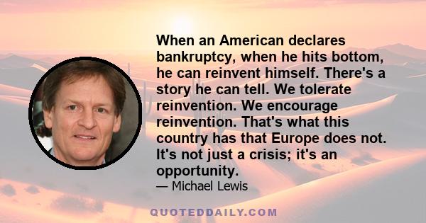 When an American declares bankruptcy, when he hits bottom, he can reinvent himself. There's a story he can tell. We tolerate reinvention. We encourage reinvention. That's what this country has that Europe does not. It's 