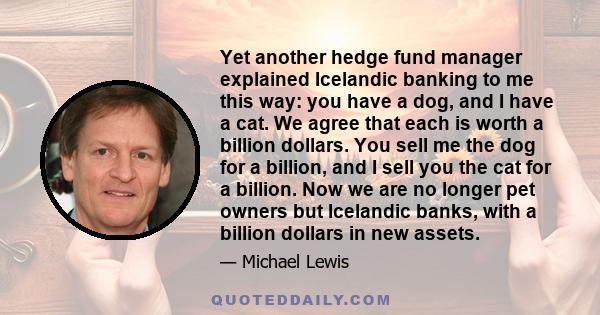 Yet another hedge fund manager explained Icelandic banking to me this way: you have a dog, and I have a cat. We agree that each is worth a billion dollars. You sell me the dog for a billion, and I sell you the cat for a 