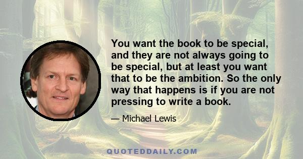 You want the book to be special, and they are not always going to be special, but at least you want that to be the ambition. So the only way that happens is if you are not pressing to write a book.