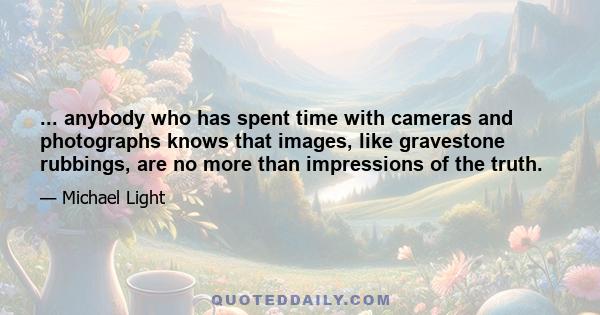 ... anybody who has spent time with cameras and photographs knows that images, like gravestone rubbings, are no more than impressions of the truth.