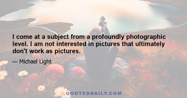 I come at a subject from a profoundly photographic level. I am not interested in pictures that ultimately don't work as pictures.