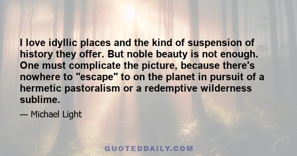 I love idyllic places and the kind of suspension of history they offer. But noble beauty is not enough. One must complicate the picture, because there's nowhere to escape to on the planet in pursuit of a hermetic