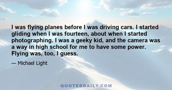 I was flying planes before I was driving cars. I started gliding when I was fourteen, about when I started photographing. I was a geeky kid, and the camera was a way in high school for me to have some power. Flying was, 