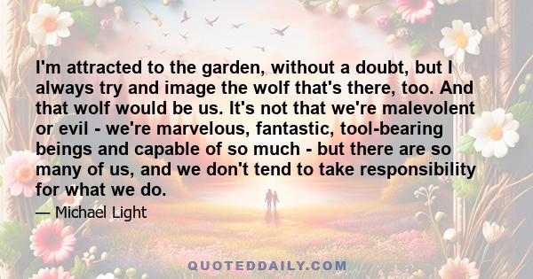 I'm attracted to the garden, without a doubt, but I always try and image the wolf that's there, too. And that wolf would be us. It's not that we're malevolent or evil - we're marvelous, fantastic, tool-bearing beings