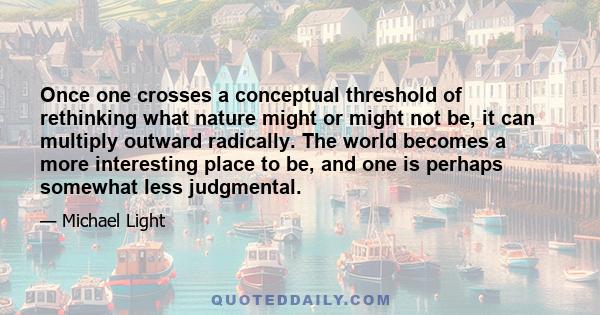 Once one crosses a conceptual threshold of rethinking what nature might or might not be, it can multiply outward radically. The world becomes a more interesting place to be, and one is perhaps somewhat less judgmental.