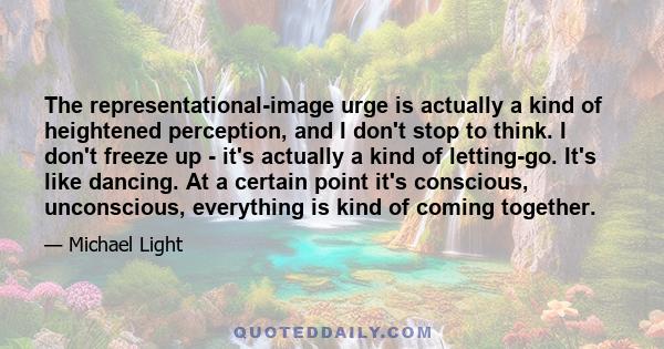 The representational-image urge is actually a kind of heightened perception, and I don't stop to think. I don't freeze up - it's actually a kind of letting-go. It's like dancing. At a certain point it's conscious,