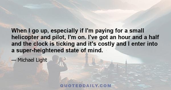 When I go up, especially if I'm paying for a small helicopter and pilot, I'm on. I've got an hour and a half and the clock is ticking and it's costly and I enter into a super-heightened state of mind.