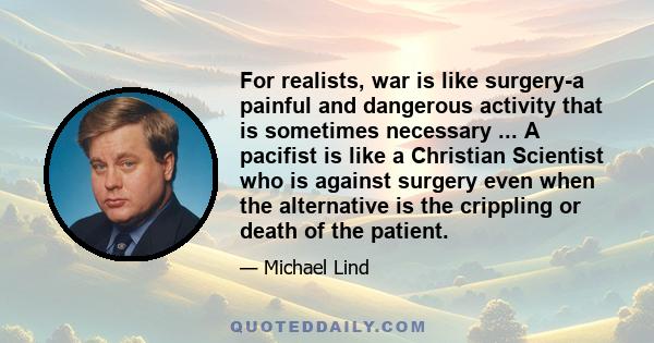 For realists, war is like surgery-a painful and dangerous activity that is sometimes necessary ... A pacifist is like a Christian Scientist who is against surgery even when the alternative is the crippling or death of