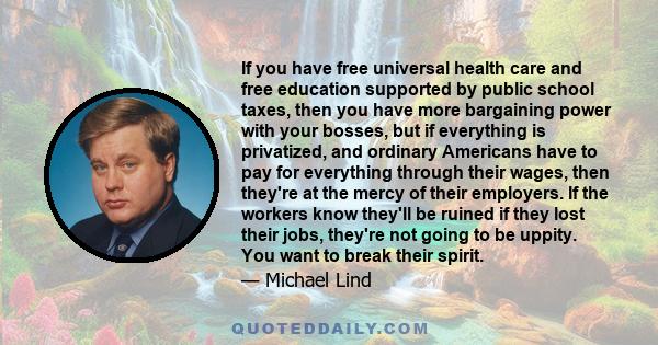 If you have free universal health care and free education supported by public school taxes, then you have more bargaining power with your bosses, but if everything is privatized, and ordinary Americans have to pay for