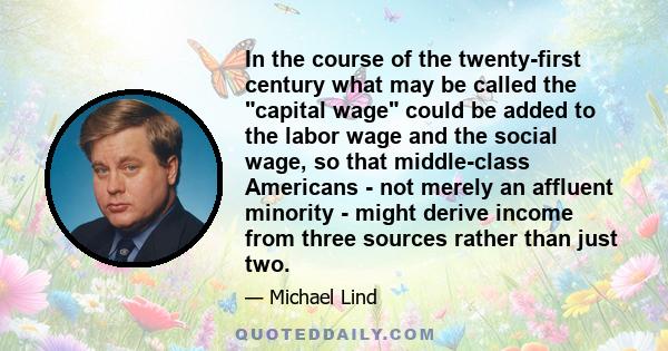 In the course of the twenty-first century what may be called the capital wage could be added to the labor wage and the social wage, so that middle-class Americans - not merely an affluent minority - might derive income