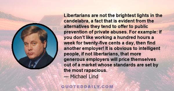 Libertarians are not the brightest lights in the candelabra, a fact that is evident from the alternatives they tend to offer to public prevention of private abuses. For example: if you don’t like working a hundred hours 