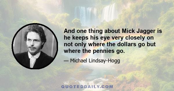 And one thing about Mick Jagger is he keeps his eye very closely on not only where the dollars go but where the pennies go.