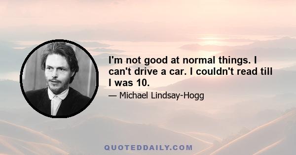 I'm not good at normal things. I can't drive a car. I couldn't read till I was 10.