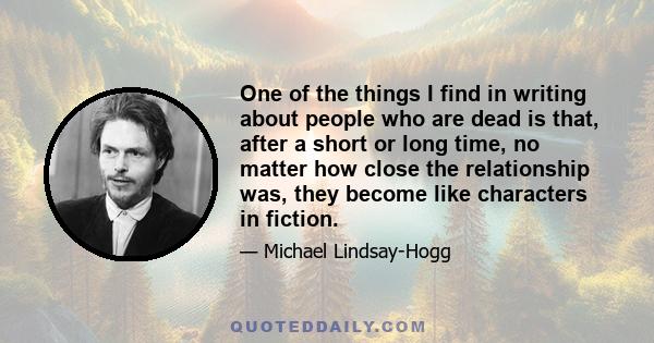 One of the things I find in writing about people who are dead is that, after a short or long time, no matter how close the relationship was, they become like characters in fiction.