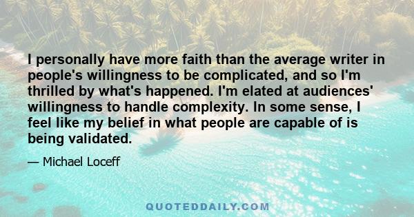 I personally have more faith than the average writer in people's willingness to be complicated, and so I'm thrilled by what's happened. I'm elated at audiences' willingness to handle complexity. In some sense, I feel