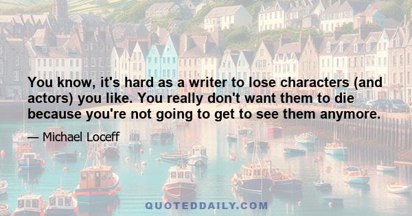 You know, it's hard as a writer to lose characters (and actors) you like. You really don't want them to die because you're not going to get to see them anymore.