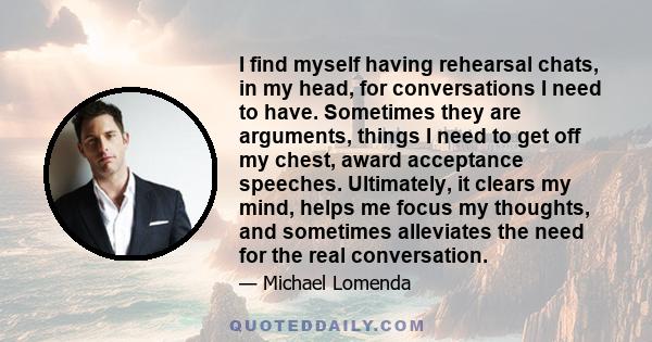 I find myself having rehearsal chats, in my head, for conversations I need to have. Sometimes they are arguments, things I need to get off my chest, award acceptance speeches. Ultimately, it clears my mind, helps me