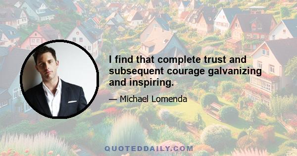 I find that complete trust and subsequent courage galvanizing and inspiring.