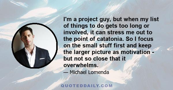 I'm a project guy, but when my list of things to do gets too long or involved, it can stress me out to the point of catatonia. So I focus on the small stuff first and keep the larger picture as motivation - but not so